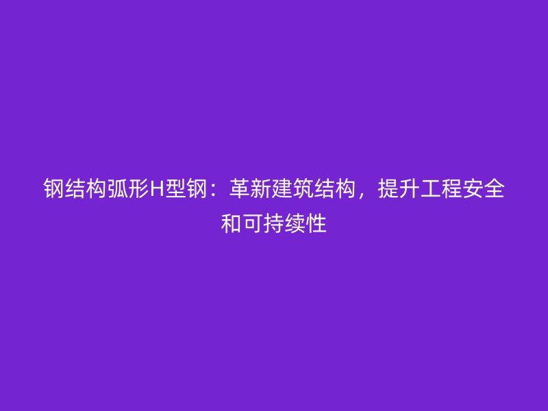 鋼結構弧形H型鋼：革新建筑結構，提升工程安全和可持續(xù)性