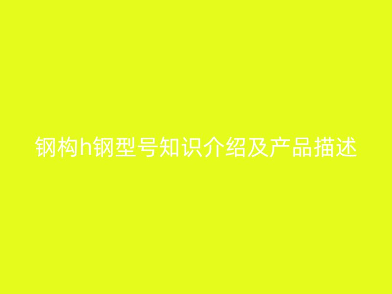 鋼構(gòu)h鋼型號(hào)知識(shí)介紹及產(chǎn)品描述