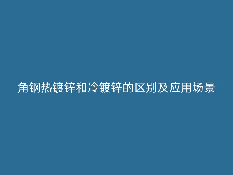 角鋼熱鍍鋅和冷鍍鋅的區(qū)別及應(yīng)用場景