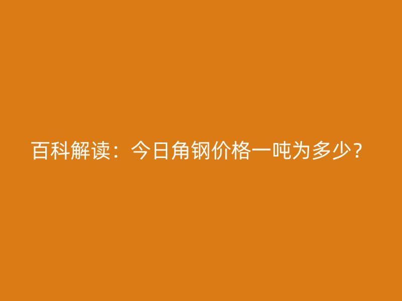 百科解讀：今日角鋼價格一噸為多少？