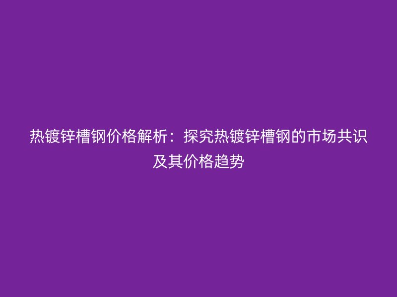 熱鍍鋅槽鋼價(jià)格解析：探究熱鍍鋅槽鋼的市場共識及其價(jià)格趨勢