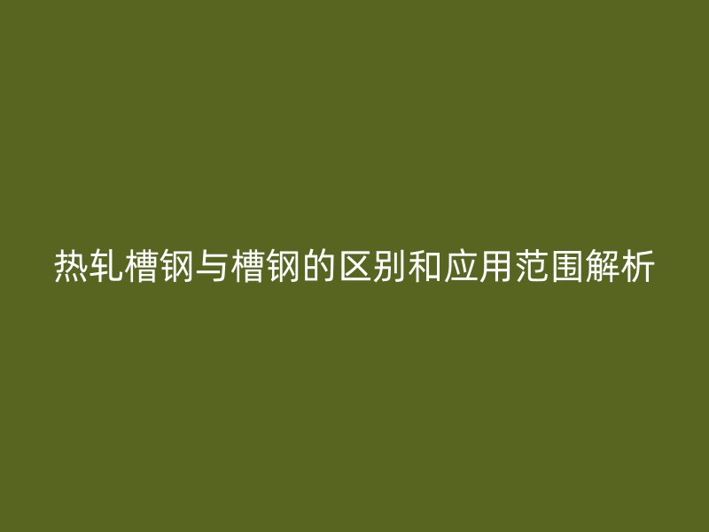 熱軋槽鋼與槽鋼的區(qū)別和應(yīng)用范圍解析