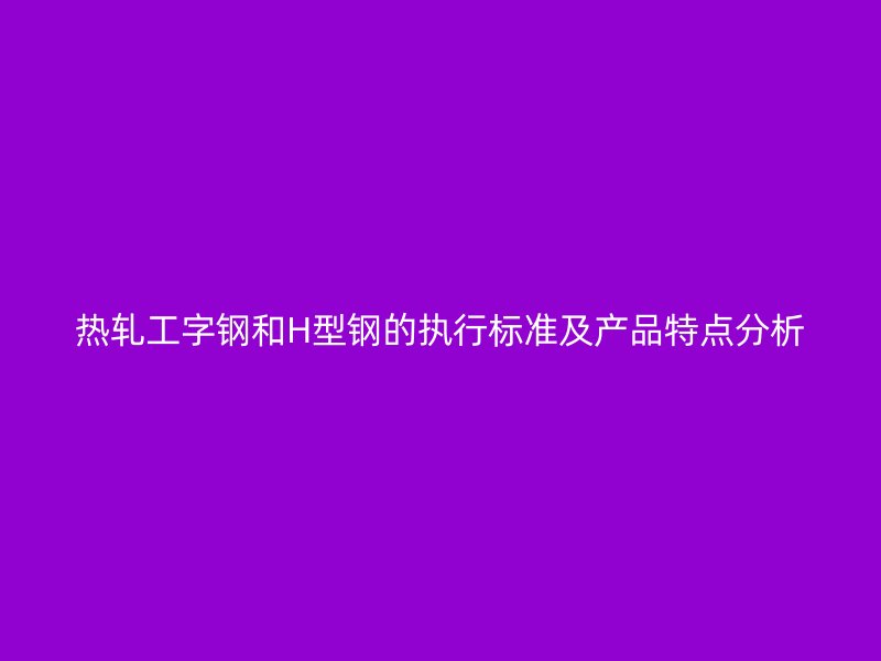 熱軋工字鋼和H型鋼的執(zhí)行標(biāo)準(zhǔn)及產(chǎn)品特點分析