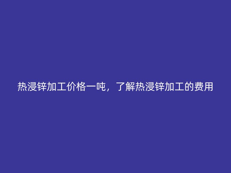 熱浸鋅加工價(jià)格一噸，了解熱浸鋅加工的費(fèi)用