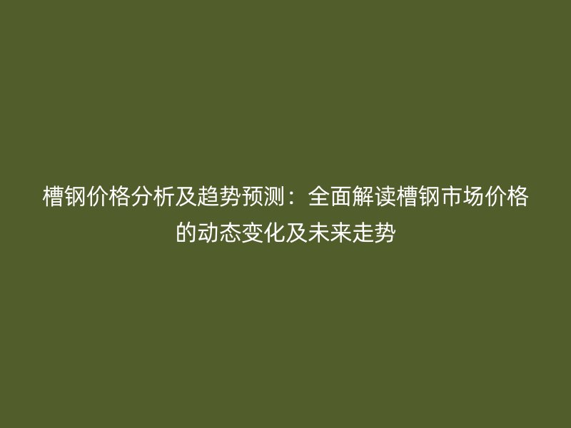 槽鋼價格分析及趨勢預(yù)測：全面解讀槽鋼市場價格的動態(tài)變化及未來走勢