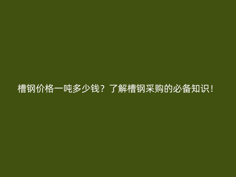 槽鋼價(jià)格一噸多少錢？了解槽鋼采購(gòu)的必備知識(shí)！