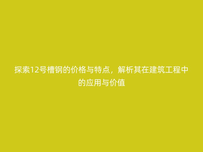 探索12號(hào)槽鋼的價(jià)格與特點(diǎn)，解析其在建筑工程中的應(yīng)用與價(jià)值