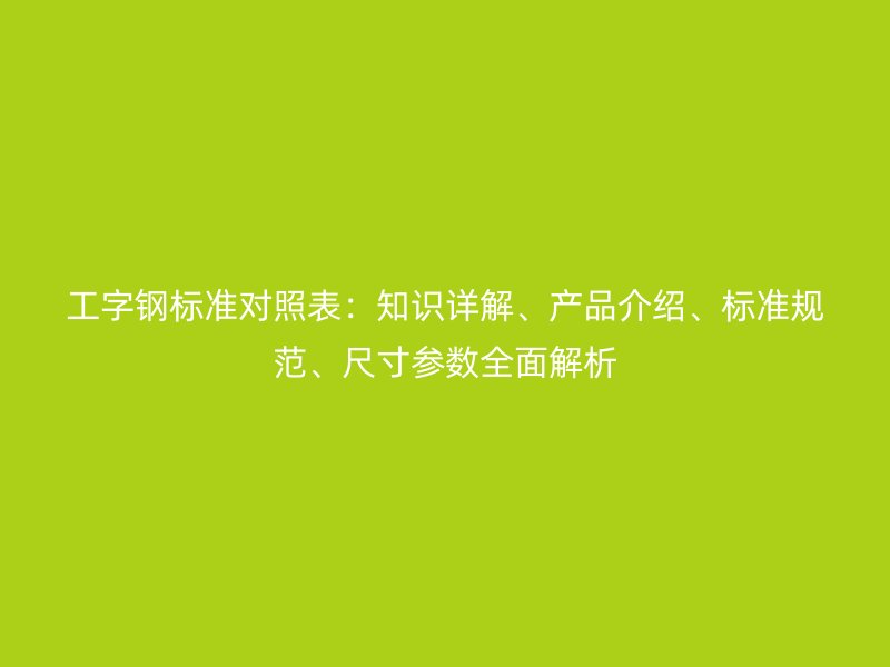 工字鋼標(biāo)準(zhǔn)對(duì)照表：知識(shí)詳解、產(chǎn)品介紹、標(biāo)準(zhǔn)規(guī)范、尺寸參數(shù)全面解析