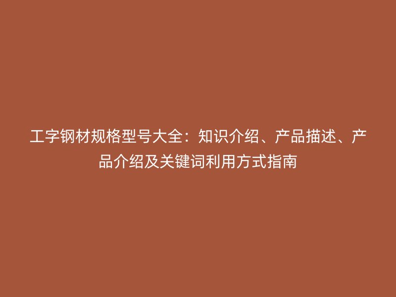 工字鋼材規(guī)格型號大全：知識介紹、產(chǎn)品描述、產(chǎn)品介紹及關(guān)鍵詞利用方式指南
