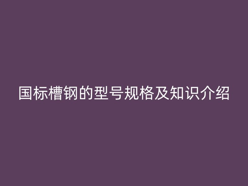 國標(biāo)槽鋼的型號規(guī)格及知識介紹