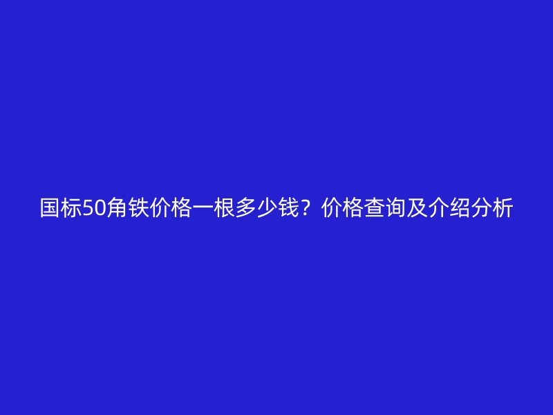 國標50角鐵價格一根多少錢？價格查詢及介紹分析