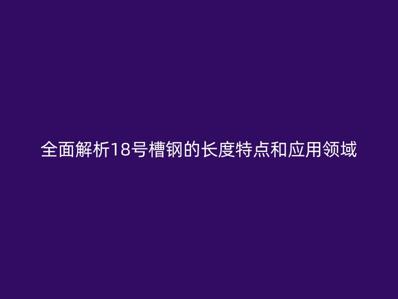 全面解析18號(hào)槽鋼的長度特點(diǎn)和應(yīng)用領(lǐng)域