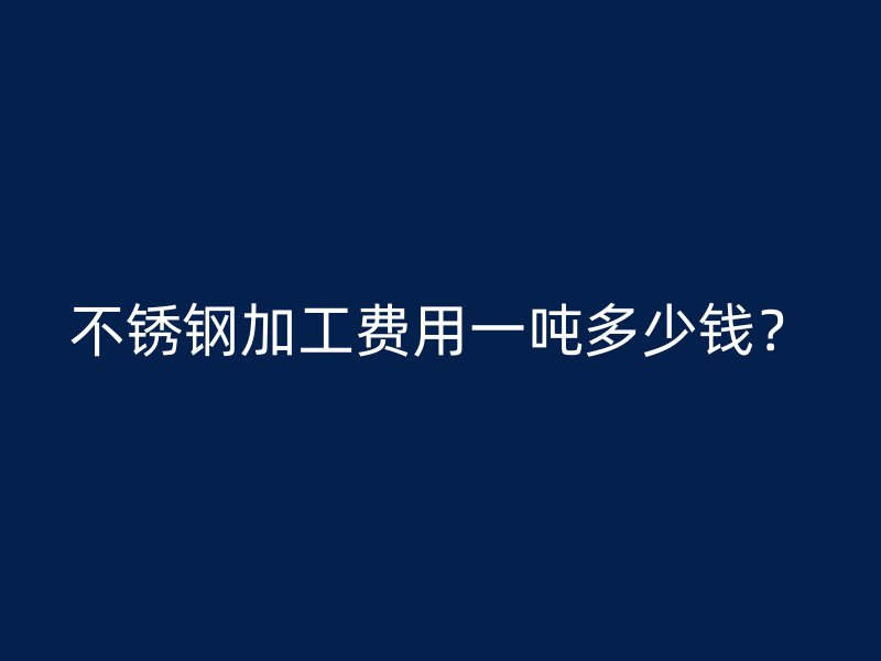 不銹鋼加工費(fèi)用一噸多少錢(qián)？