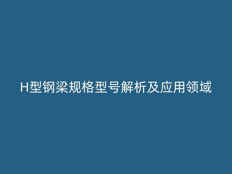 H型鋼梁規(guī)格型號解析及應用領域
