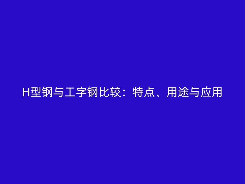 H型鋼與工字鋼比較：特點(diǎn)、用途與應(yīng)用