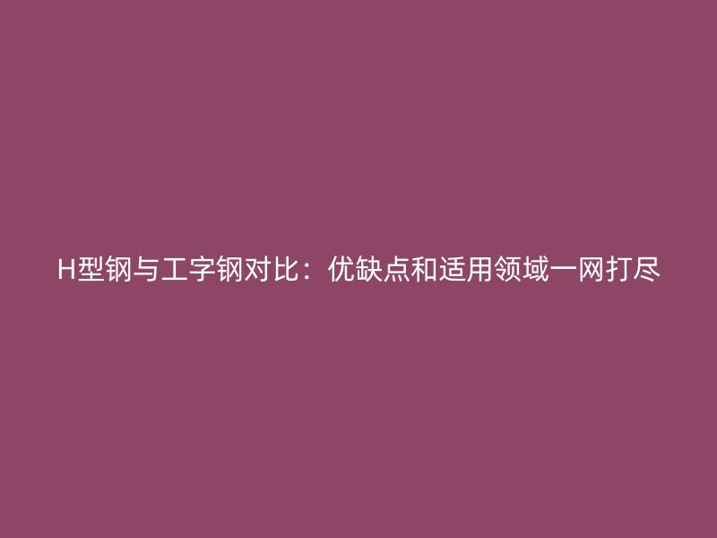 H型鋼與工字鋼對比：優(yōu)缺點和適用領(lǐng)域一網(wǎng)打盡