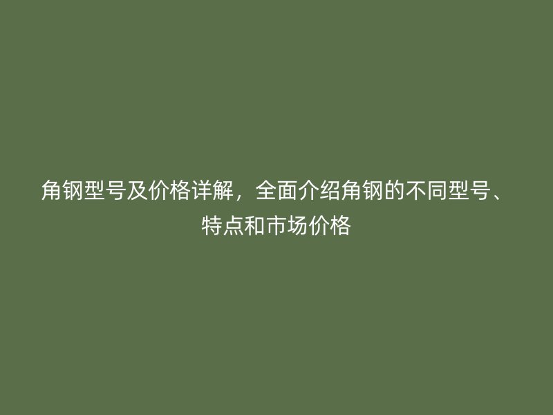 角鋼型號及價格詳解，全面介紹角鋼的不同型號、特點和市場價格