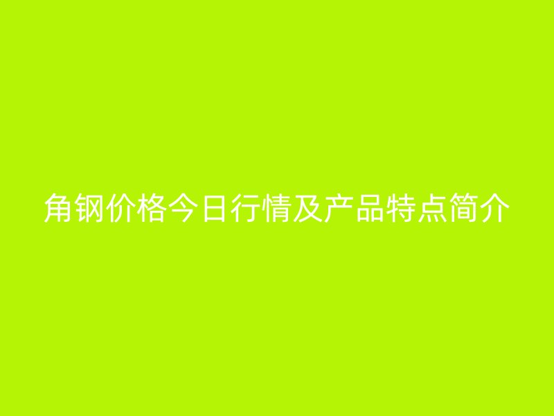 角鋼價格今日行情及產(chǎn)品特點簡介