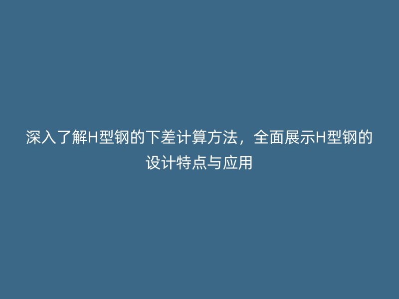 深入了解H型鋼的下差計算方法，全面展示H型鋼的設(shè)計特點與應(yīng)用