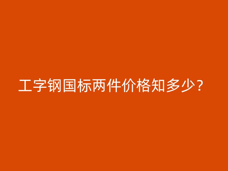 工字鋼國標(biāo)兩件價(jià)格知多少？