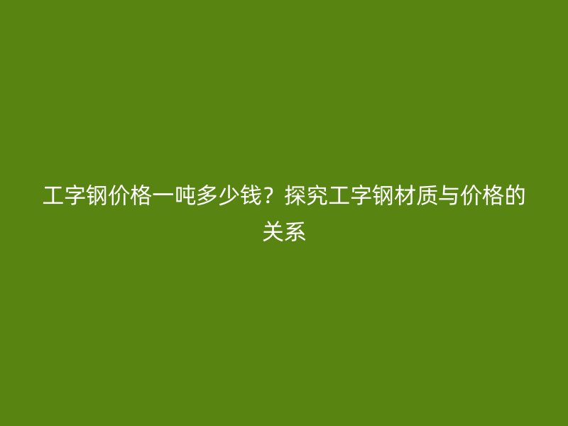 工字鋼價格一噸多少錢？探究工字鋼材質與價格的關系