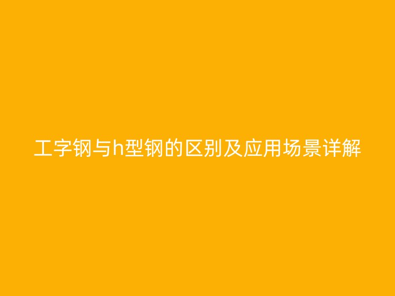工字鋼與h型鋼的區(qū)別及應(yīng)用場(chǎng)景詳解