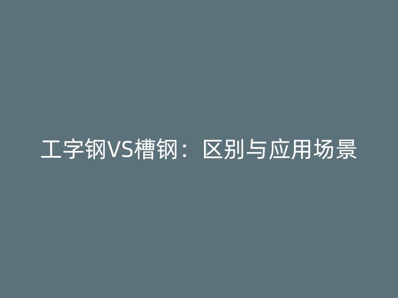 工字鋼VS槽鋼：區(qū)別與應(yīng)用場景