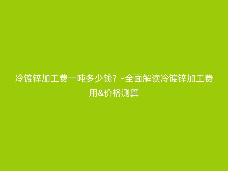冷鍍鋅加工費(fèi)一噸多少錢？-全面解讀冷鍍鋅加工費(fèi)用&價(jià)格測(cè)算