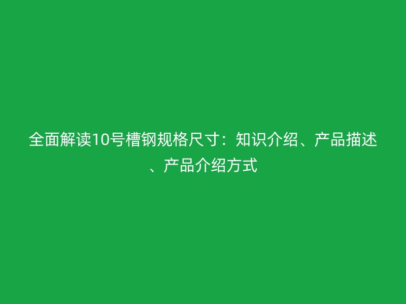 全面解讀10號槽鋼規(guī)格尺寸：知識介紹、產(chǎn)品描述、產(chǎn)品介紹方式