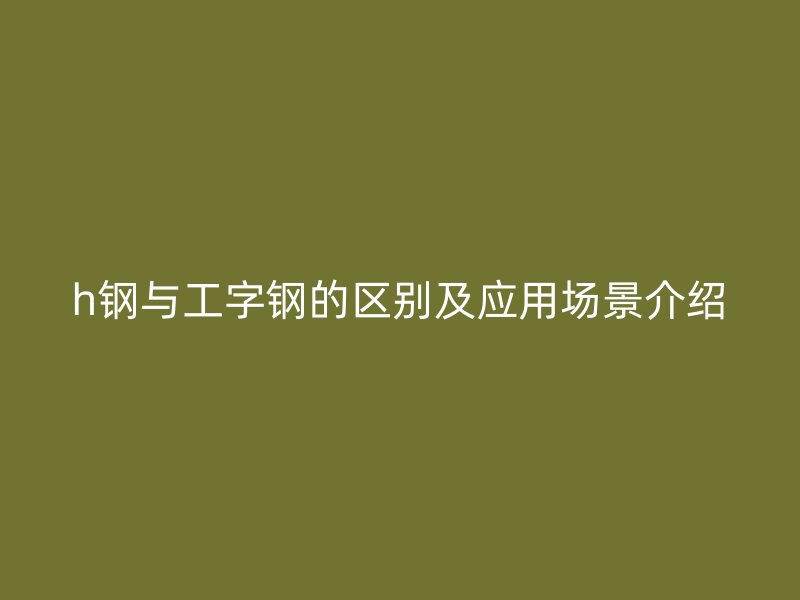 h鋼與工字鋼的區(qū)別及應用場景介紹