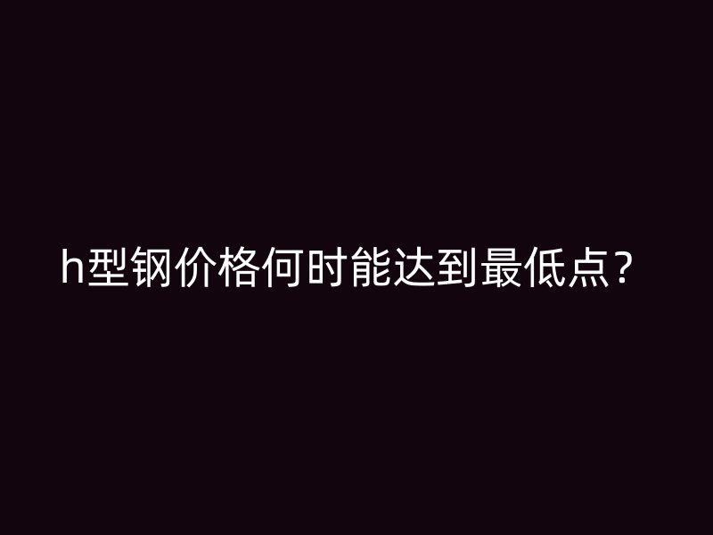 h型鋼價(jià)格何時(shí)能達(dá)到最低點(diǎn)？