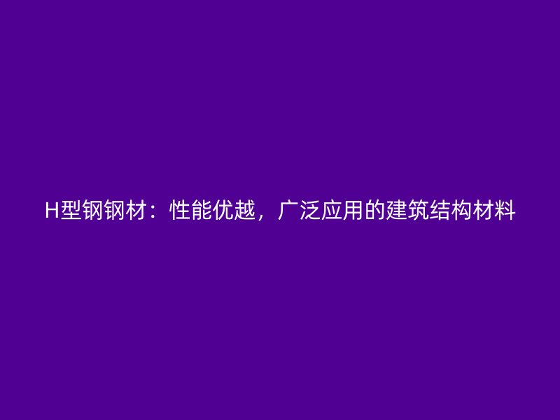 H型鋼鋼材：性能優(yōu)越，廣泛應用的建筑結構材料