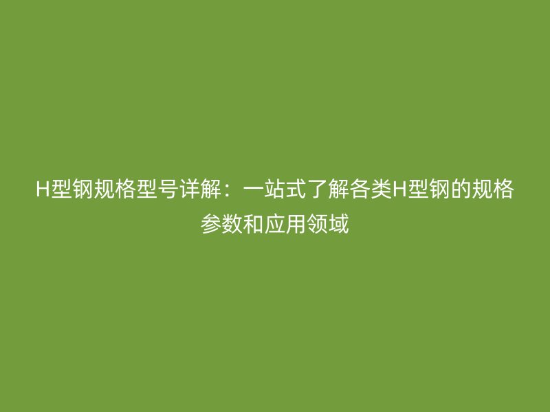 H型鋼規(guī)格型號(hào)詳解：一站式了解各類H型鋼的規(guī)格參數(shù)和應(yīng)用領(lǐng)域