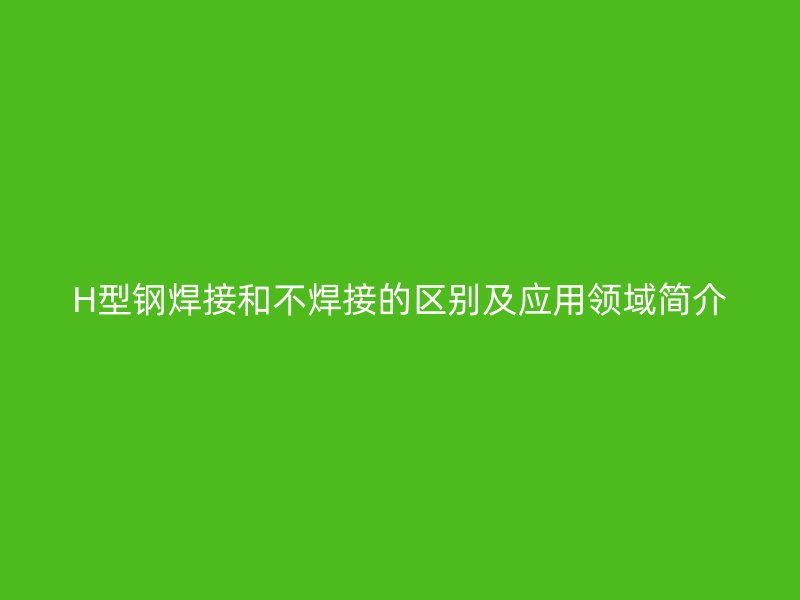 H型鋼焊接和不焊接的區(qū)別及應用領域簡介