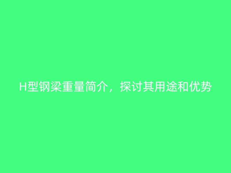 H型鋼梁重量簡介，探討其用途和優(yōu)勢