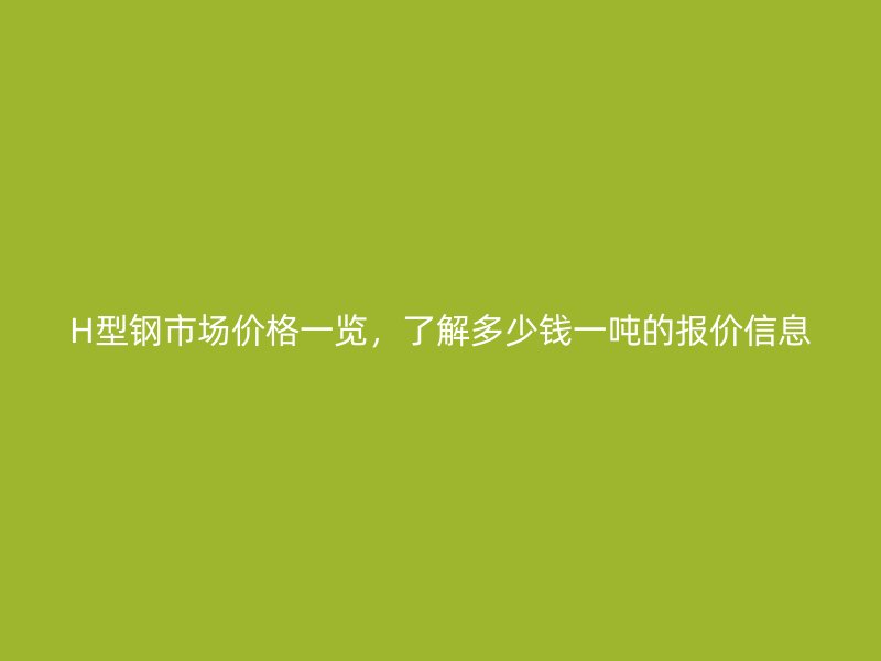 H型鋼市場價格一覽，了解多少錢一噸的報價信息