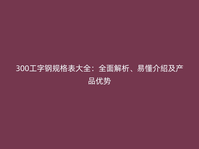 300工字鋼規(guī)格表大全：全面解析、易懂介紹及產(chǎn)品優(yōu)勢(shì)