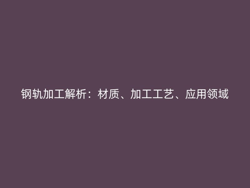 鋼軌加工解析：材質(zhì)、加工工藝、應(yīng)用領(lǐng)域
