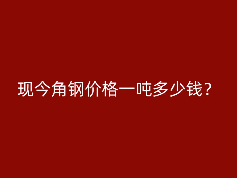 現(xiàn)今角鋼價格一噸多少錢？