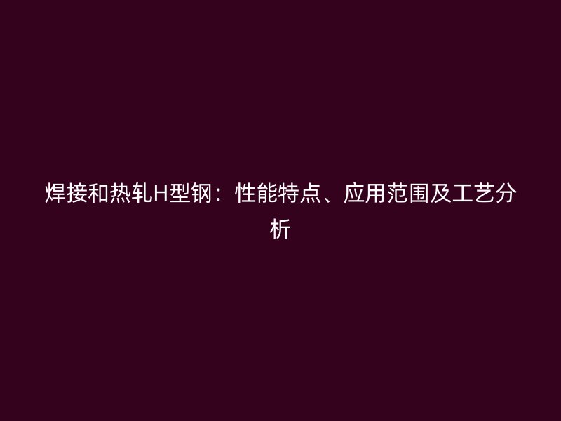 焊接和熱軋H型鋼：性能特點(diǎn)、應(yīng)用范圍及工藝分析