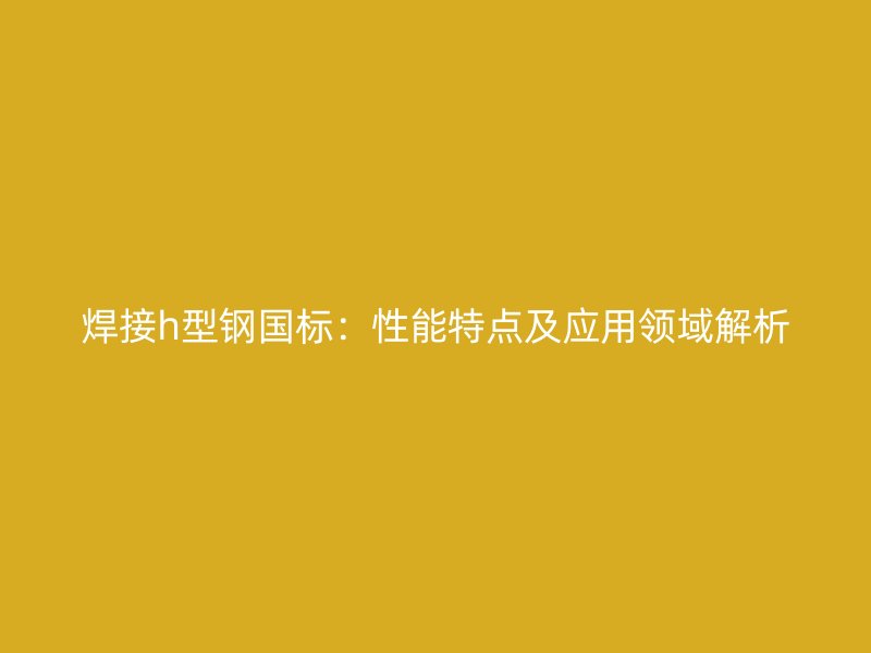 焊接h型鋼國標：性能特點及應(yīng)用領(lǐng)域解析