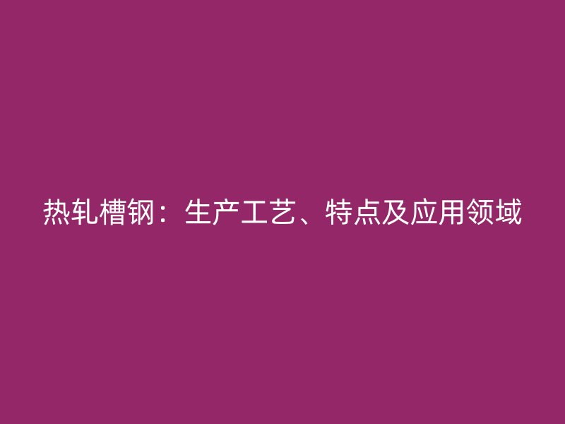熱軋槽鋼：生產(chǎn)工藝、特點(diǎn)及應(yīng)用領(lǐng)域