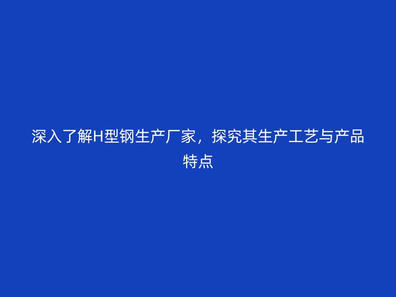 深入了解H型鋼生產(chǎn)廠家，探究其生產(chǎn)工藝與產(chǎn)品特點(diǎn)
