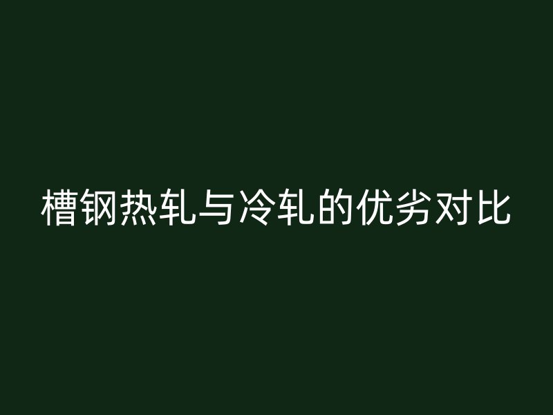 槽鋼熱軋與冷軋的優(yōu)劣對(duì)比