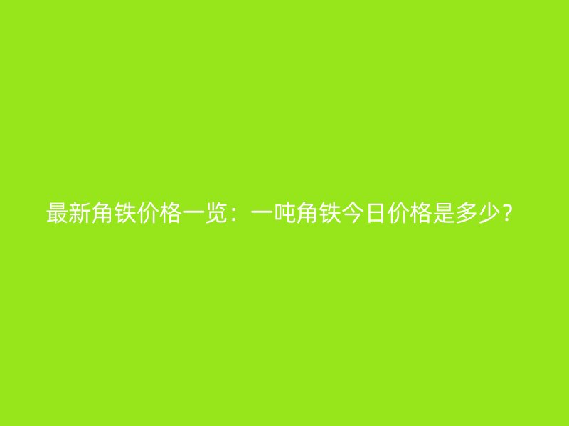 最新角鐵價格一覽：一噸角鐵今日價格是多少？