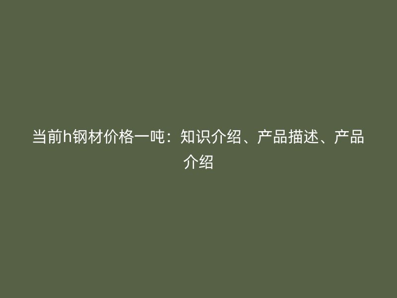 當(dāng)前h鋼材價格一噸：知識介紹、產(chǎn)品描述、產(chǎn)品介紹