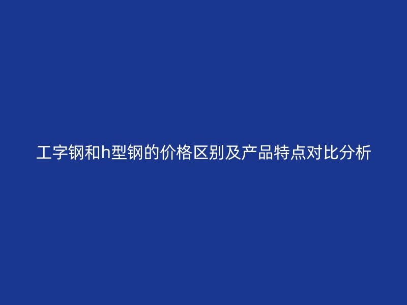 工字鋼和h型鋼的價(jià)格區(qū)別及產(chǎn)品特點(diǎn)對(duì)比分析