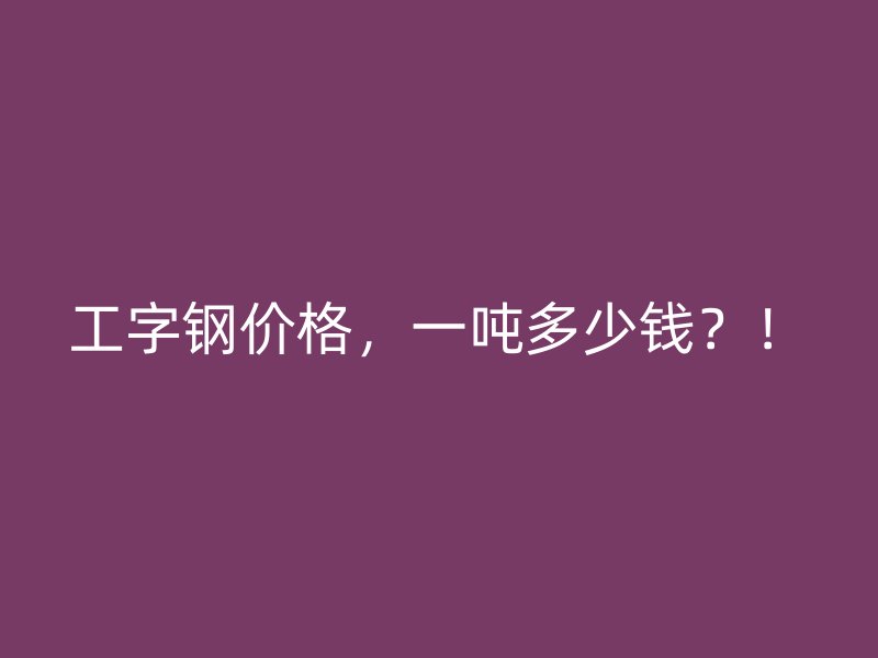 工字鋼價格，一噸多少錢？！