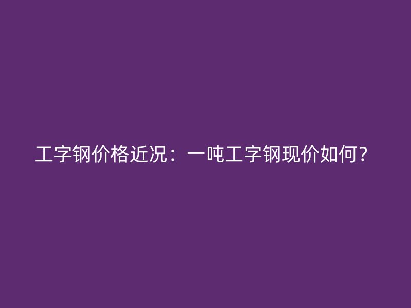 工字鋼價格近況：一噸工字鋼現(xiàn)價如何？