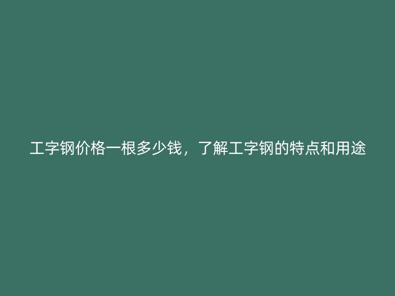 工字鋼價格一根多少錢，了解工字鋼的特點和用途